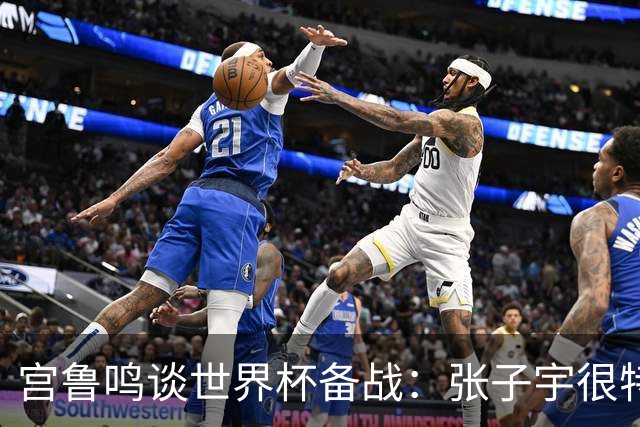 宫鲁鸣谈世界杯备战：张子宇很特殊，希望海外球员早日归队